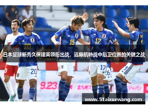 日本足球新秀久保建英领衔出战，远藤航转战中后卫位置的关键之战